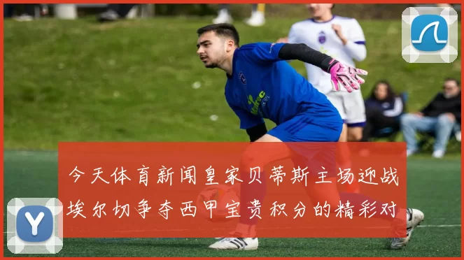今天体育新闻皇家贝蒂斯主场迎战埃尔切争夺西甲宝贵积分的精彩对决