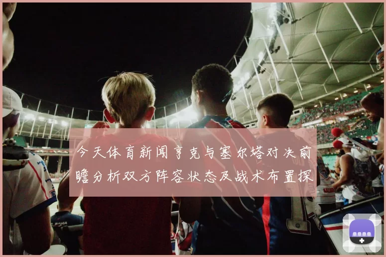 今天体育新闻亨克与塞尔塔对决前瞻分析双方阵容状态及战术布置探讨