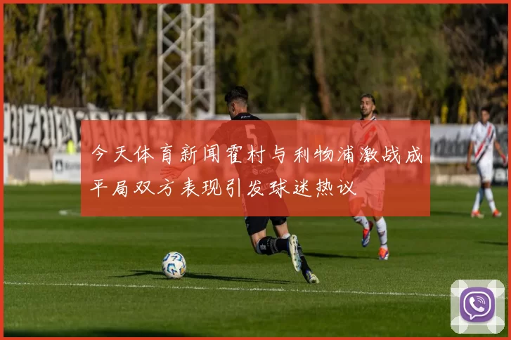 今天体育新闻霍村与利物浦激战成平局双方表现引发球迷热议