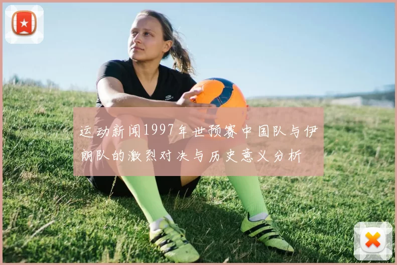 运动新闻1997年世预赛中国队与伊朗队的激烈对决与历史意义分析
