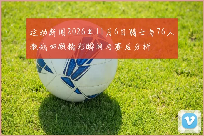 运动新闻2026年11月6日骑士与76人激战回顾精彩瞬间与赛后分析