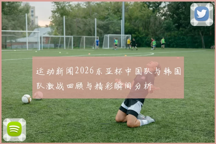运动新闻2026东亚杯中国队与韩国队激战回顾与精彩瞬间分析