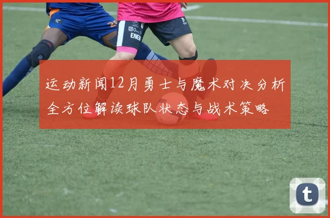 运动新闻12月勇士与魔术对决分析全方位解读球队状态与战术策略