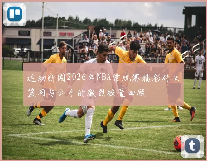 运动新闻2026年NBA常规赛精彩对决篮网与公牛的激烈较量回顾