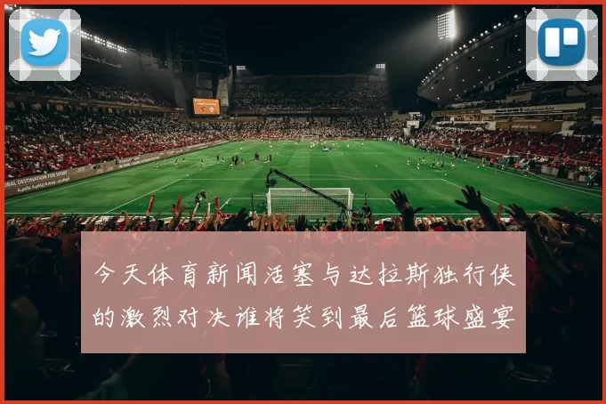 今天体育新闻活塞与达拉斯独行侠的激烈对决谁将笑到最后篮球盛宴即将上演