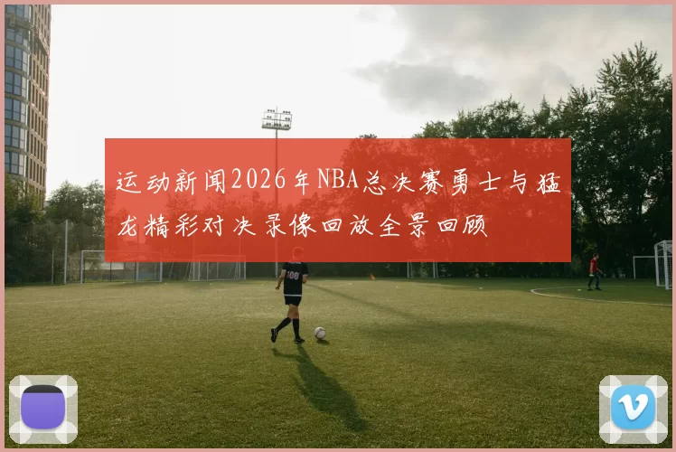 运动新闻2026年NBA总决赛勇士与猛龙精彩对决录像回放全景回顾